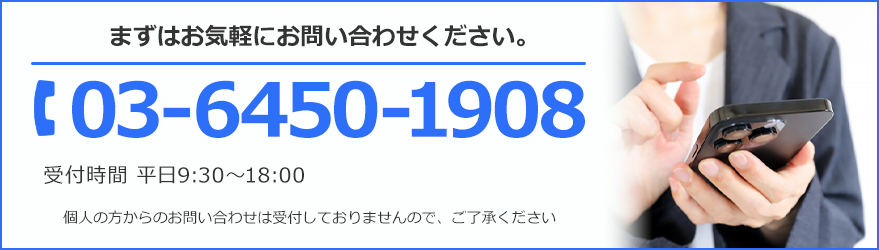 まずはお気軽にお問い合わせください。TEL:03-6450-1908 受付時間 平日9:30～18:00 個人の方からのお問い合わせは受け付けておりませんので、ご了承ください