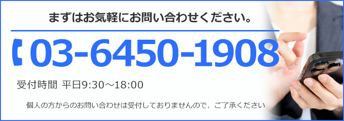 まずはお気軽にお問い合わせください。TEL:03-6450-1908 受付時間 平日9:30～18:00 個人の方からのお問い合わせは受け付けておりませんので、ご了承ください